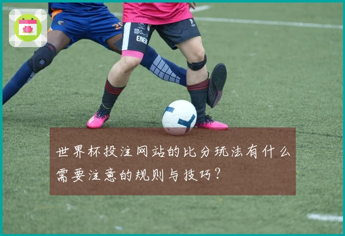 世界杯投注网站的比分玩法有什么需要注意的规则与技巧？