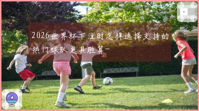 2026世界杯下注时怎样选择支持的热门球队更具胜算-