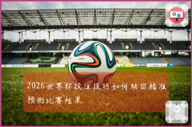 2026世界杯投注技巧如何助你精准预测比赛结果