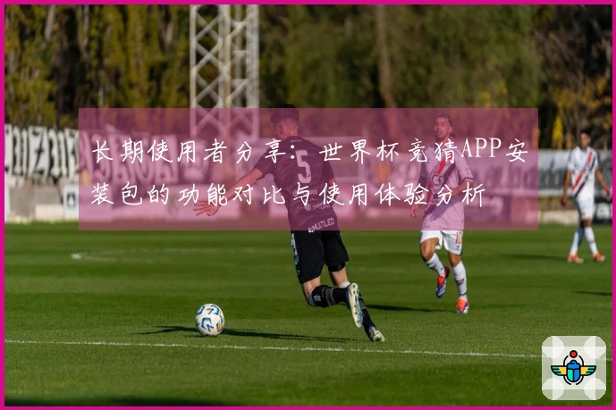 长期使用者分享：世界杯竞猜APP安装包的功能对比与使用体验分析