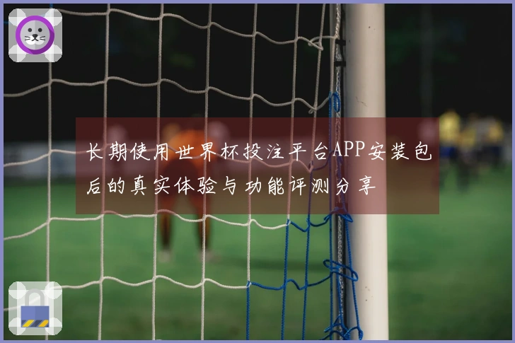 长期使用世界杯投注平台APP安装包后的真实体验与功能评测分享